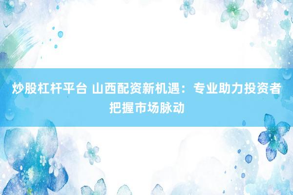 炒股杠杆平台 山西配资新机遇：专业助力投资者把握市场脉动