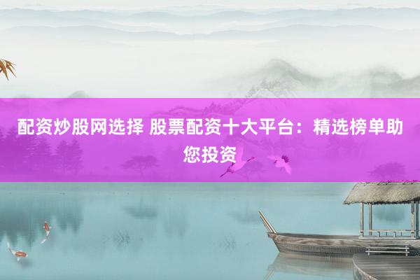 配资炒股网选择 股票配资十大平台：精选榜单助您投资