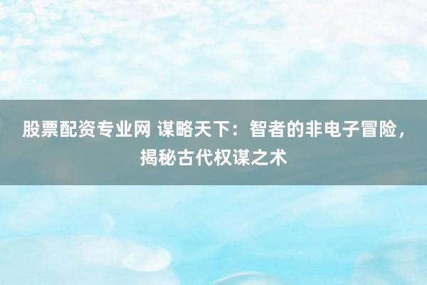 股票配资专业网 谋略天下：智者的非电子冒险，揭秘古代权谋之术