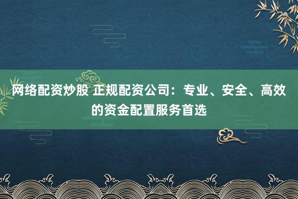 网络配资炒股 正规配资公司：专业、安全、高效的资金配置服务首选