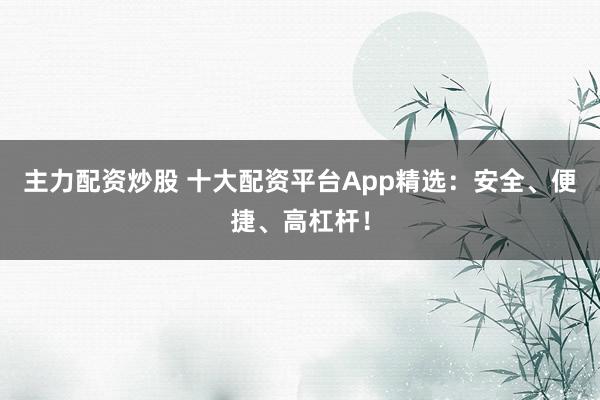 主力配资炒股 十大配资平台App精选：安全、便捷、高杠杆！