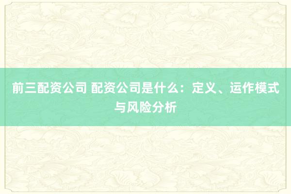 前三配资公司 配资公司是什么：定义、运作模式与风险分析
