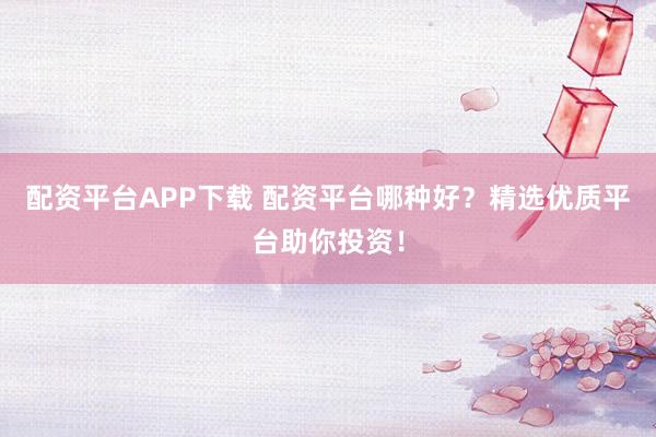 配资平台APP下载 配资平台哪种好？精选优质平台助你投资！