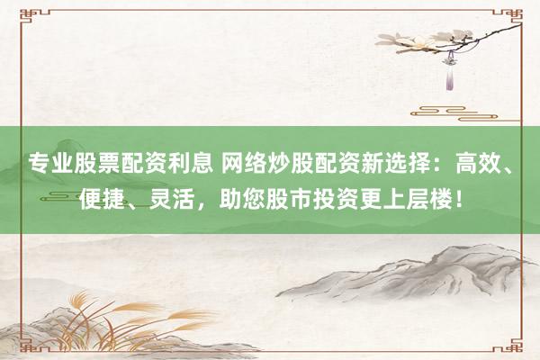 专业股票配资利息 网络炒股配资新选择：高效、便捷、灵活，助您股市投资更上层楼！