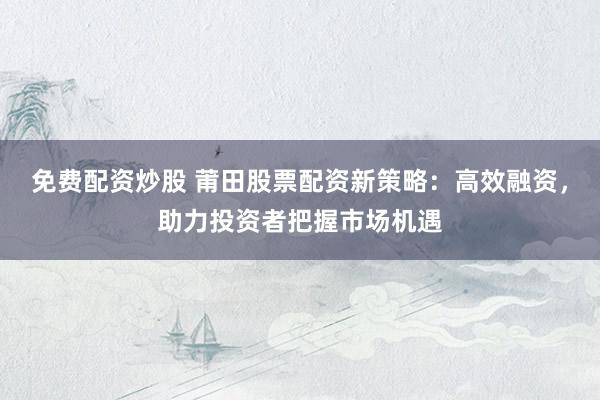免费配资炒股 莆田股票配资新策略：高效融资，助力投资者把握市场机遇