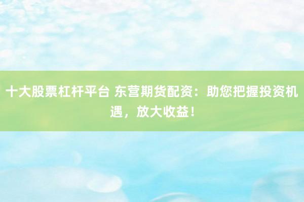 十大股票杠杆平台 东营期货配资：助您把握投资机遇，放大收益！