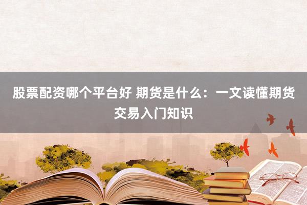 股票配资哪个平台好 期货是什么：一文读懂期货交易入门知识