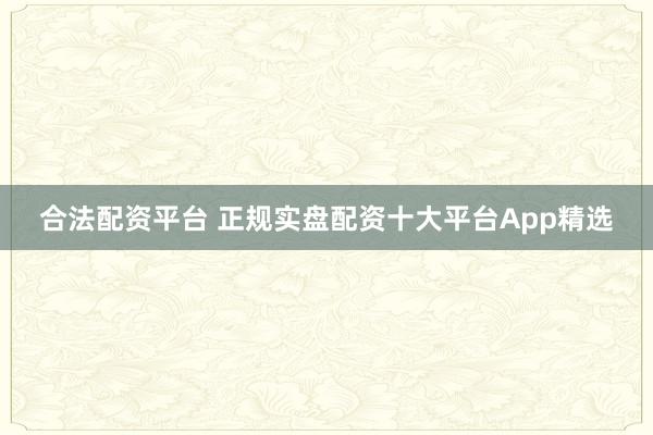 合法配资平台 正规实盘配资十大平台App精选