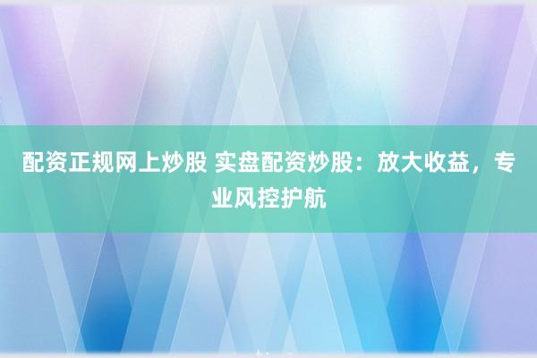 配资正规网上炒股 实盘配资炒股：放大收益，专业风控护航