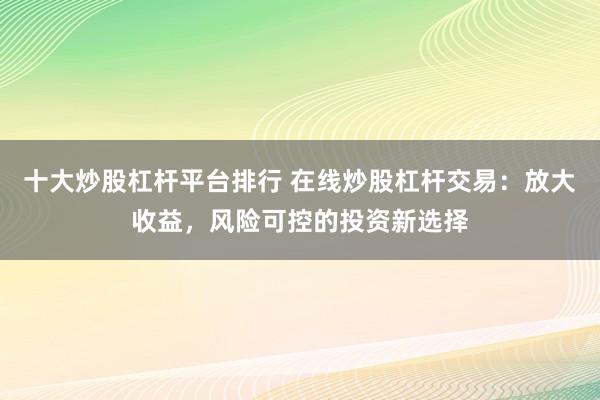 十大炒股杠杆平台排行 在线炒股杠杆交易：放大收益，风险可控的投资新选择