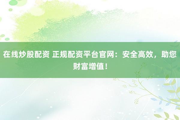 在线炒股配资 正规配资平台官网：安全高效，助您财富增值！