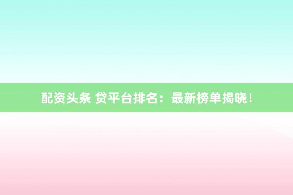 配资头条 贷平台排名：最新榜单揭晓！