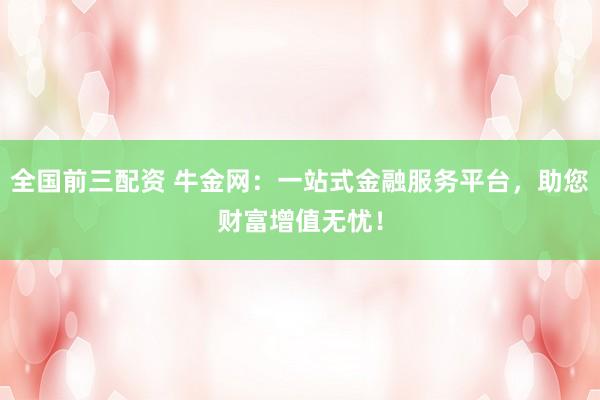 全国前三配资 牛金网：一站式金融服务平台，助您财富增值无忧！