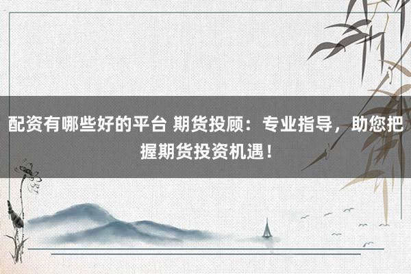 配资有哪些好的平台 期货投顾：专业指导，助您把握期货投资机遇！