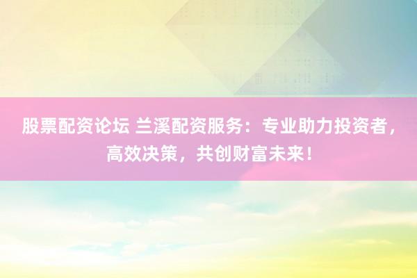 股票配资论坛 兰溪配资服务：专业助力投资者，高效决策，共创财富未来！