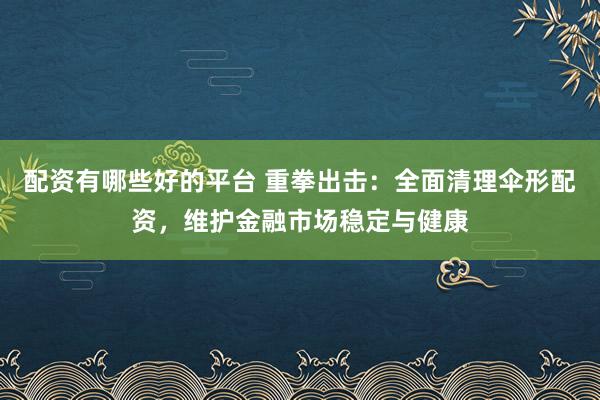 配资有哪些好的平台 重拳出击：全面清理伞形配资，维护金融市场稳定与健康