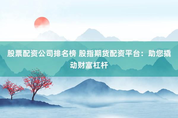 股票配资公司排名榜 股指期货配资平台：助您撬动财富杠杆