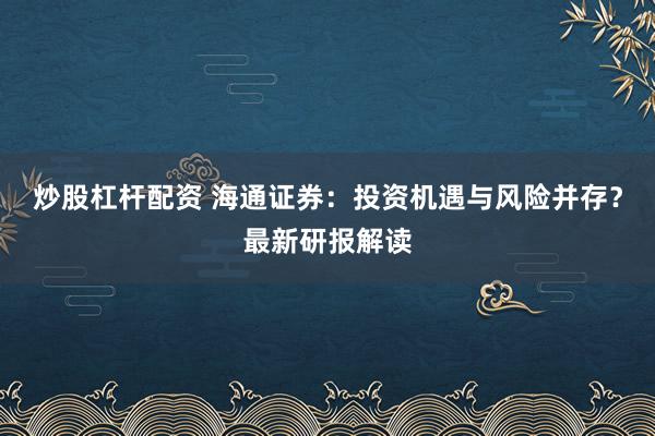 炒股杠杆配资 海通证券：投资机遇与风险并存？最新研报解读
