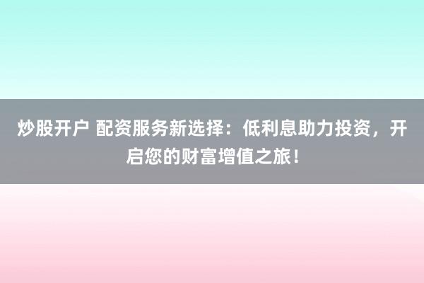 炒股开户 配资服务新选择：低利息助力投资，开启您的财富增值之旅！