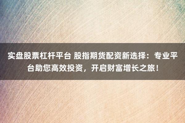 实盘股票杠杆平台 股指期货配资新选择：专业平台助您高效投资，开启财富增长之旅！