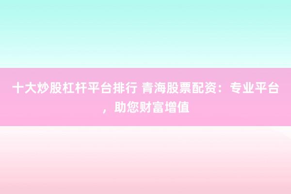 十大炒股杠杆平台排行 青海股票配资：专业平台，助您财富增值