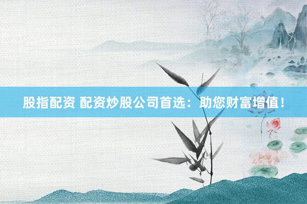 股指配资 配资炒股公司首选：助您财富增值！