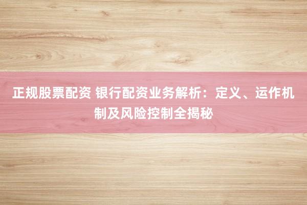 正规股票配资 银行配资业务解析：定义、运作机制及风险控制全揭秘