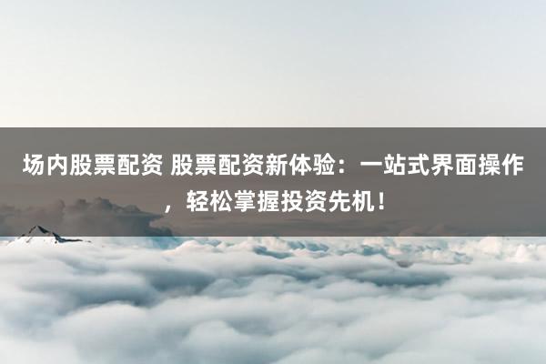 场内股票配资 股票配资新体验：一站式界面操作，轻松掌握投资先机！