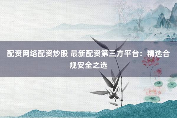 配资网络配资炒股 最新配资第三方平台：精选合规安全之选