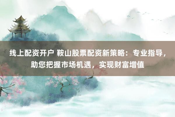 线上配资开户 鞍山股票配资新策略：专业指导，助您把握市场机遇，实现财富增值