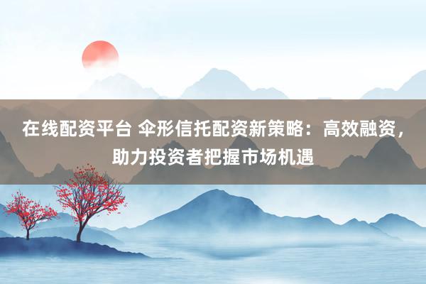 在线配资平台 伞形信托配资新策略：高效融资，助力投资者把握市场机遇