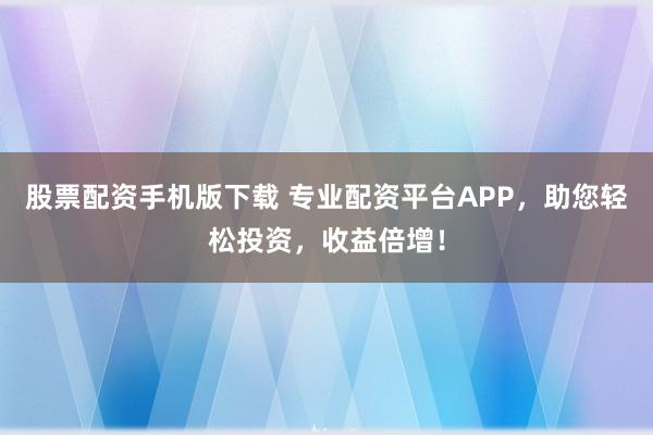 股票配资手机版下载 专业配资平台APP，助您轻松投资，收益倍增！