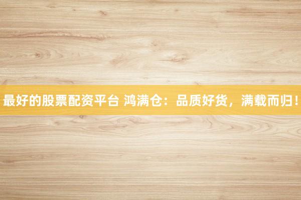 最好的股票配资平台 鸿满仓：品质好货，满载而归！