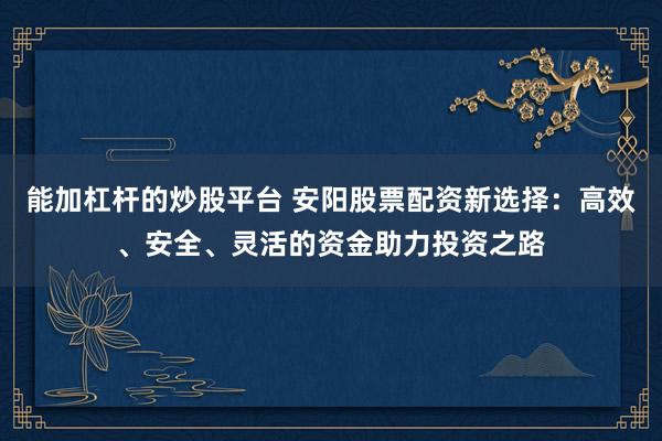 能加杠杆的炒股平台 安阳股票配资新选择：高效、安全、灵活的资金助力投资之路