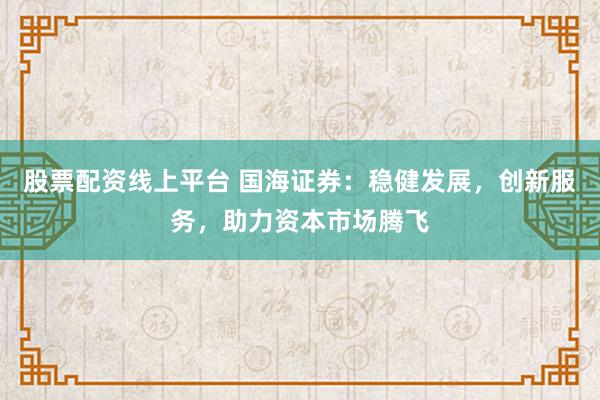 股票配资线上平台 国海证券：稳健发展，创新服务，助力资本市场腾飞