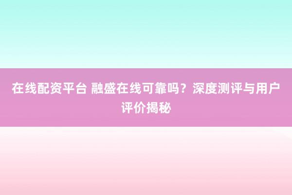 在线配资平台 融盛在线可靠吗？深度测评与用户评价揭秘