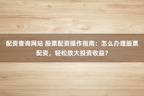 配资查询网站 股票配资操作指南：怎么办理股票配资，轻松放大投资收益？