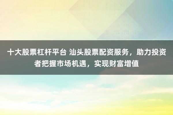 十大股票杠杆平台 汕头股票配资服务，助力投资者把握市场机遇，实现财富增值