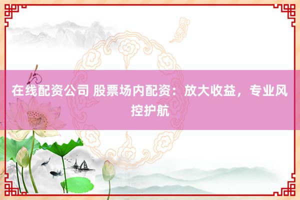 在线配资公司 股票场内配资：放大收益，专业风控护航