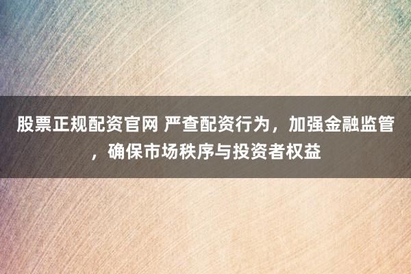 股票正规配资官网 严查配资行为，加强金融监管，确保市场秩序与投资者权益