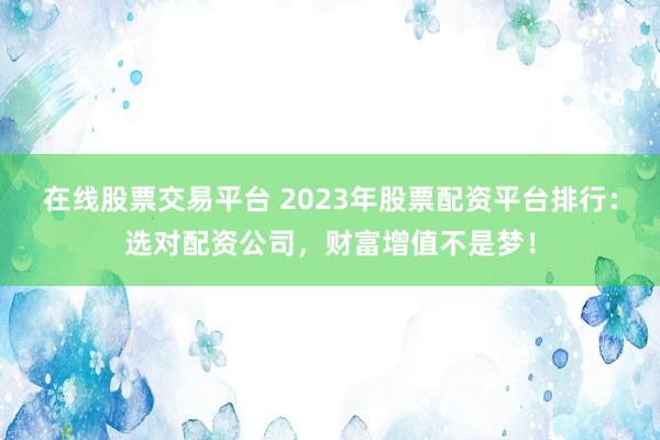 在线股票交易平台 2023年股票配资平台排行：选对配资公司，财富增值不是梦！