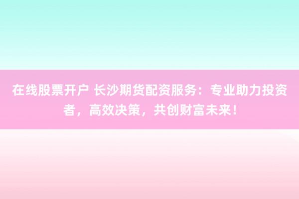 在线股票开户 长沙期货配资服务：专业助力投资者，高效决策，共创财富未来！
