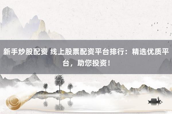 新手炒股配资 线上股票配资平台排行：精选优质平台，助您投资！