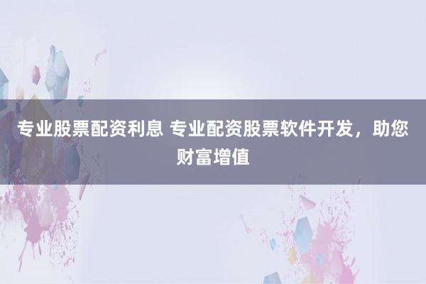专业股票配资利息 专业配资股票软件开发，助您财富增值