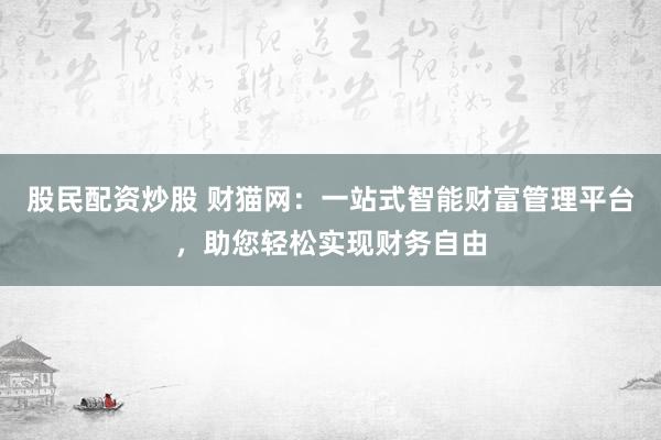 股民配资炒股 财猫网：一站式智能财富管理平台，助您轻松实现财务自由
