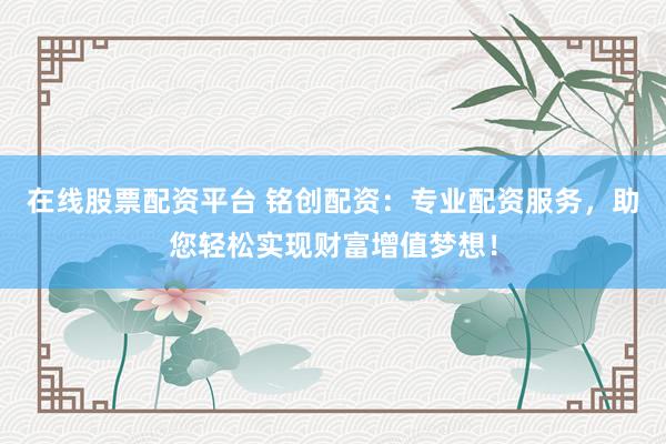 在线股票配资平台 铭创配资：专业配资服务，助您轻松实现财富增值梦想！