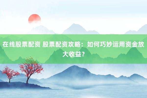 在线股票配资 股票配资攻略：如何巧妙运用资金放大收益？