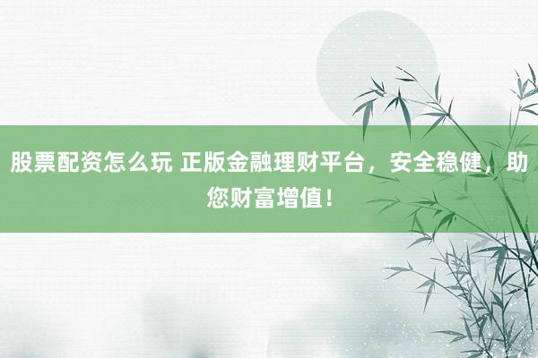 股票配资怎么玩 正版金融理财平台，安全稳健，助您财富增值！