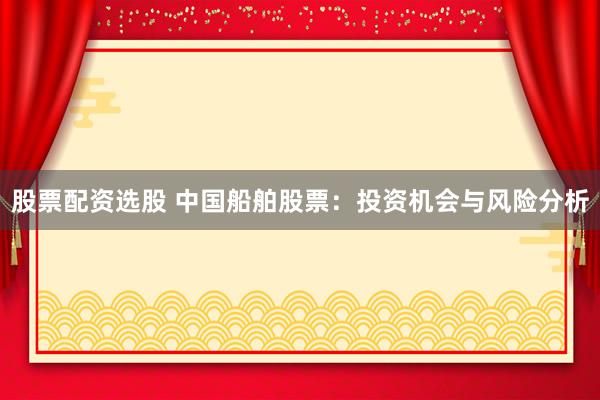 股票配资选股 中国船舶股票：投资机会与风险分析