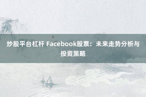 炒股平台杠杆 Facebook股票：未来走势分析与投资策略